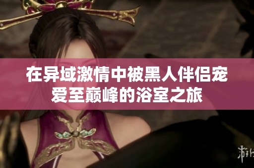 在异域激情中被黑人伴侣宠爱至巅峰的浴室之旅