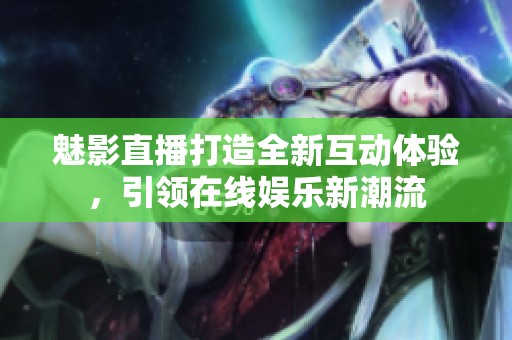 魅影直播打造全新互动体验，引领在线娱乐新潮流