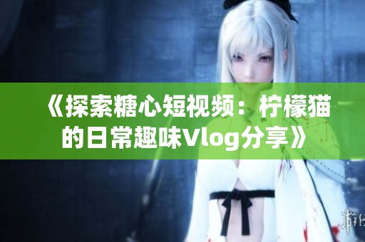 《探索糖心短视频：柠檬猫的日常趣味Vlog分享》