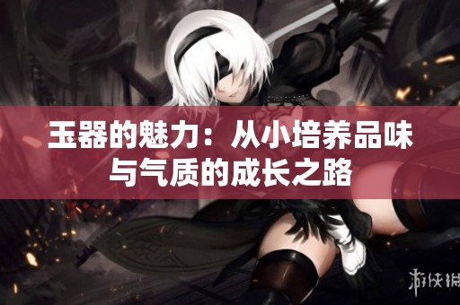 玉器的魅力：从小培养品味与气质的成长之路