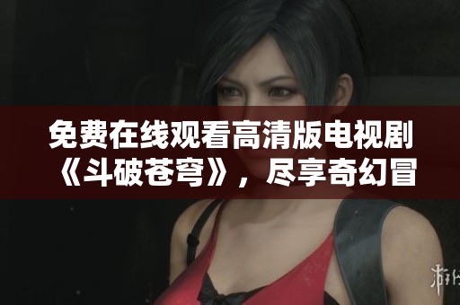 免费在线观看高清版电视剧《斗破苍穹》，尽享奇幻冒险之旅