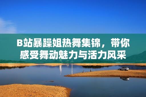 B站暴躁姐热舞集锦，带你感受舞动魅力与活力风采