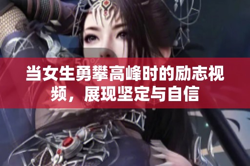 当女生勇攀高峰时的励志视频，展现坚定与自信