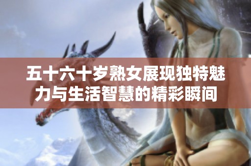 五十六十岁熟女展现独特魅力与生活智慧的精彩瞬间