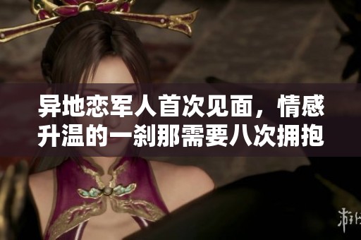 异地恋军人首次见面，情感升温的一刹那需要八次拥抱