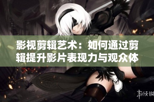 影视剪辑艺术：如何通过剪辑提升影片表现力与观众体验