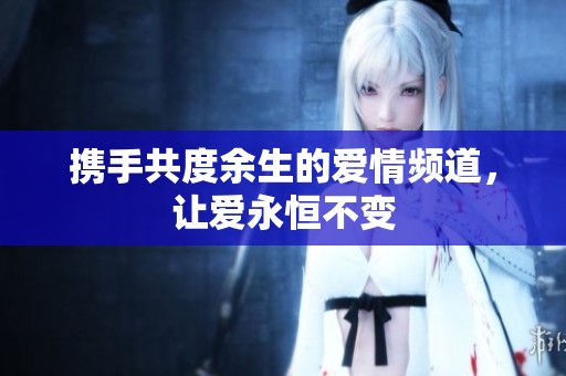 携手共度余生的爱情频道，让爱永恒不变