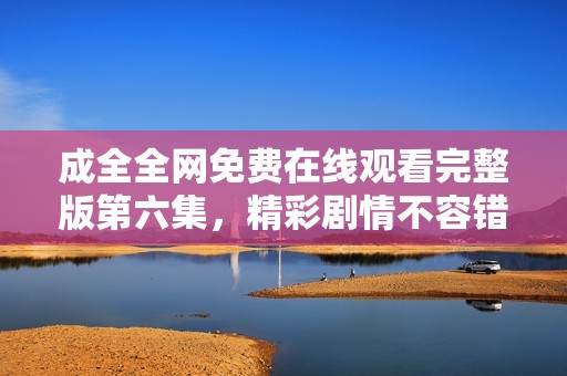 成全全网免费在线观看完整版第六集，精彩剧情不容错过