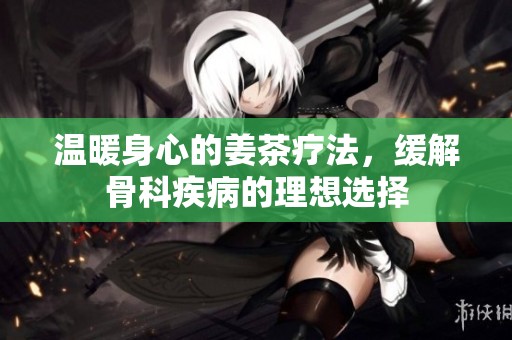 温暖身心的姜茶疗法，缓解骨科疾病的理想选择