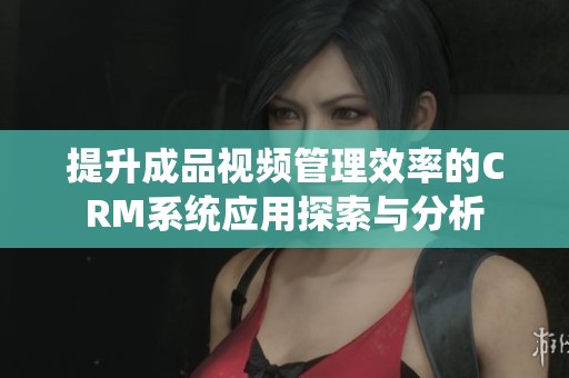 提升成品视频管理效率的CRM系统应用探索与分析