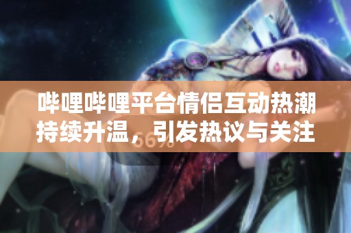 哔哩哔哩平台情侣互动热潮持续升温，引发热议与关注