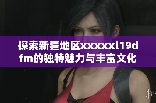 探索新疆地区xxxxxl19dfm的独特魅力与丰富文化