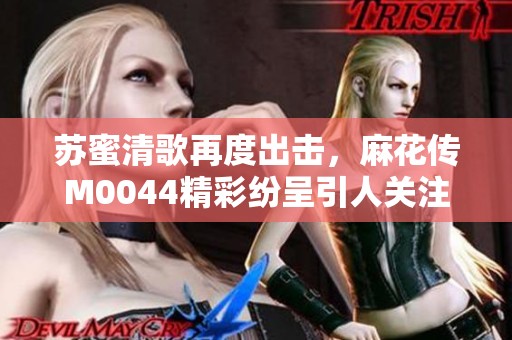 苏蜜清歌再度出击，麻花传M0044精彩纷呈引人关注