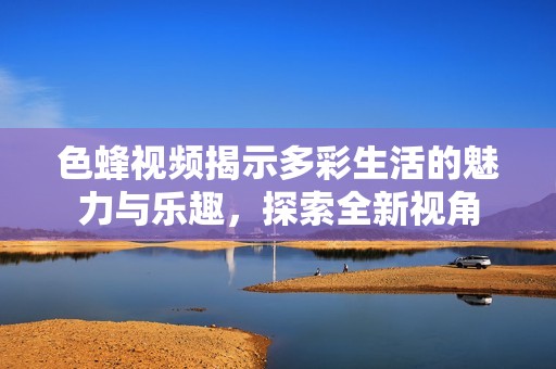 色蜂视频揭示多彩生活的魅力与乐趣，探索全新视角