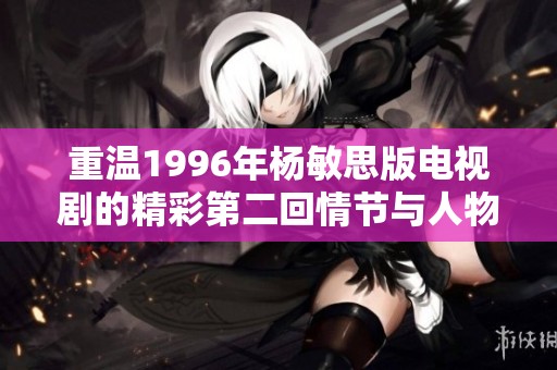 重温1996年杨敏思版电视剧的精彩第二回情节与人物魅力