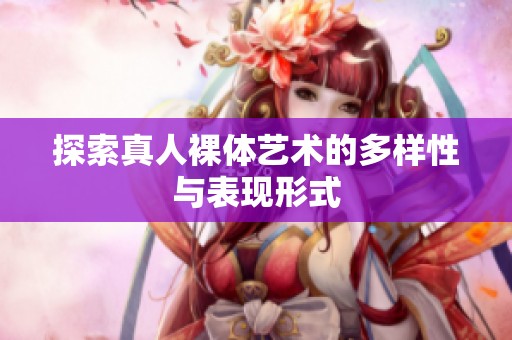 探索真人裸体艺术的多样性与表现形式