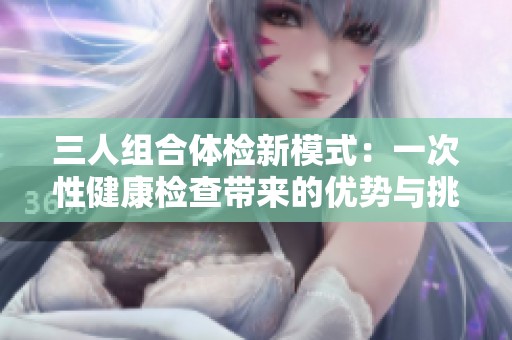 三人组合体检新模式：一次性健康检查带来的优势与挑战