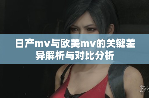 日产mv与欧美mv的关键差异解析与对比分析