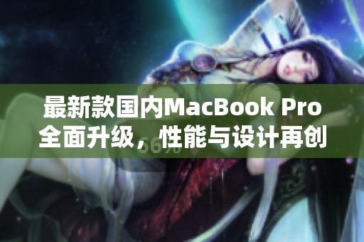 最新款国内MacBook Pro全面升级，性能与设计再创新高