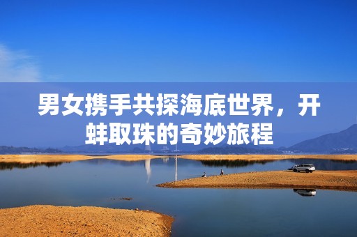 男女携手共探海底世界，开蚌取珠的奇妙旅程