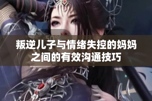 叛逆儿子与情绪失控的妈妈之间的有效沟通技巧