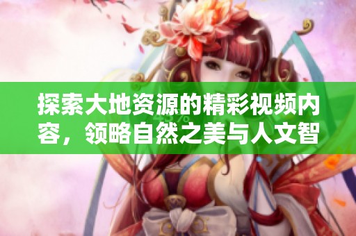 探索大地资源的精彩视频内容，领略自然之美与人文智慧
