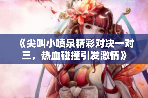 《尖叫小喷泉精彩对决一对三，热血碰撞引发激情》
