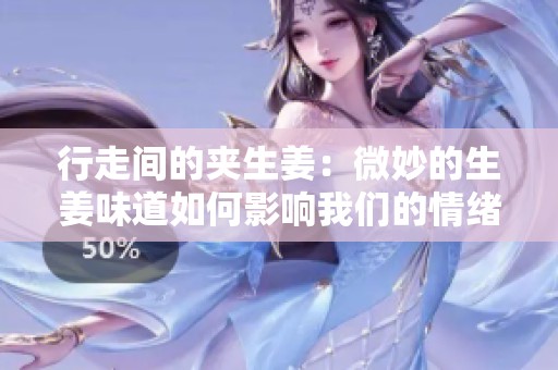 行走间的夹生姜：微妙的生姜味道如何影响我们的情绪与健康