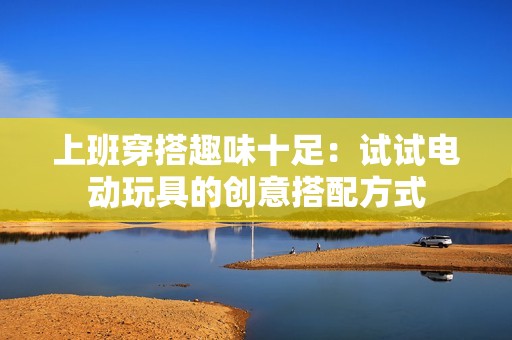 上班穿搭趣味十足：试试电动玩具的创意搭配方式