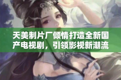 天美制片厂倾情打造全新国产电视剧，引领影视新潮流
