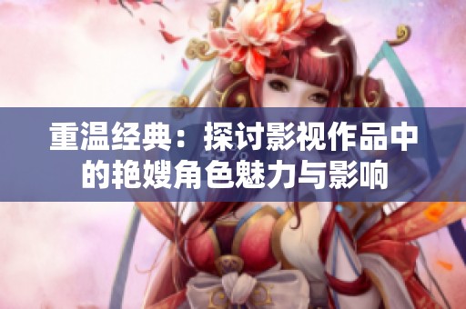 重温经典：探讨影视作品中的艳嫂角色魅力与影响