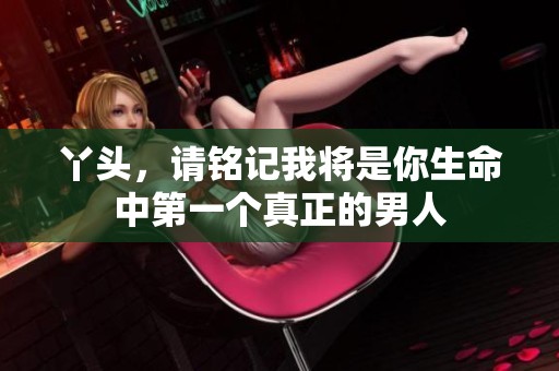 丫头，请铭记我将是你生命中第一个真正的男人