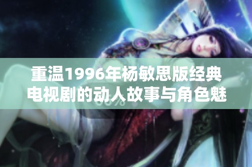 重温1996年杨敏思版经典电视剧的动人故事与角色魅力