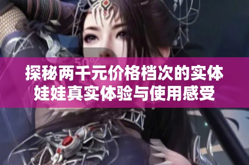 探秘两千元价格档次的实体娃娃真实体验与使用感受