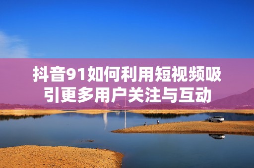 抖音91如何利用短视频吸引更多用户关注与互动