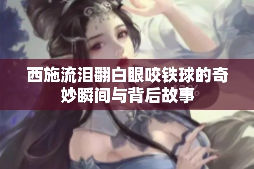 西施流泪翻白眼咬铁球的奇妙瞬间与背后故事