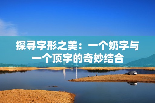 探寻字形之美：一个奶字与一个顶字的奇妙结合