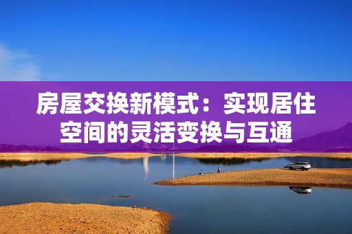 房屋交换新模式：实现居住空间的灵活变换与互通