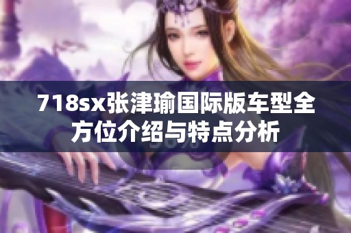 718sx张津瑜国际版车型全方位介绍与特点分析