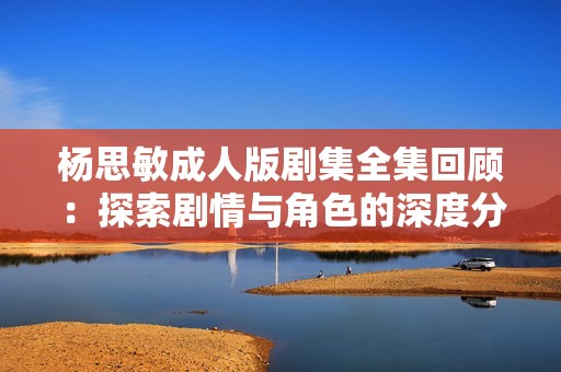 杨思敏成人版剧集全集回顾：探索剧情与角色的深度分析
