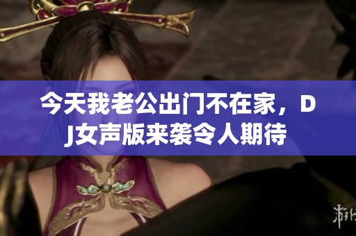 今天我老公出门不在家，DJ女声版来袭令人期待