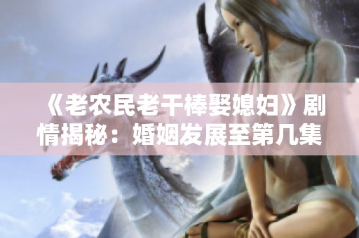 《老农民老干棒娶媳妇》剧情揭秘：婚姻发展至第几集？