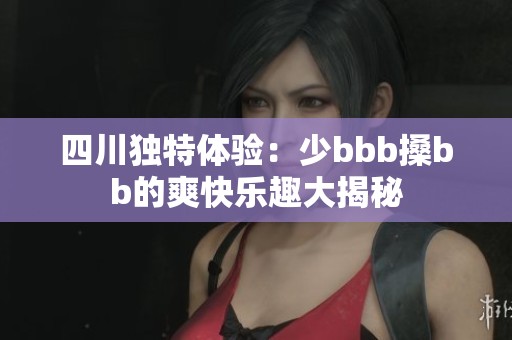 四川独特体验：少bbb搡bb的爽快乐趣大揭秘