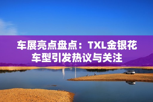 车展亮点盘点：TXL金银花车型引发热议与关注