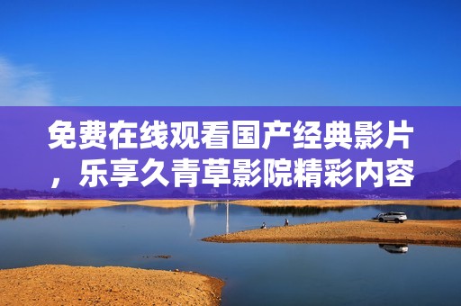 免费在线观看国产经典影片，乐享久青草影院精彩内容