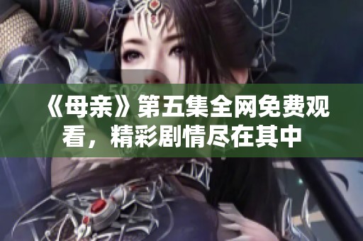 《母亲》第五集全网免费观看，精彩剧情尽在其中