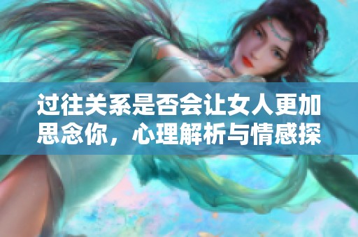 过往关系是否会让女人更加思念你，心理解析与情感探讨