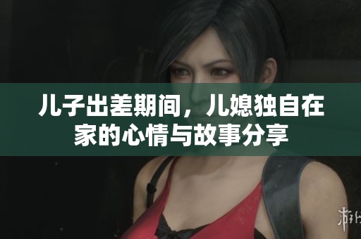 儿子出差期间，儿媳独自在家的心情与故事分享