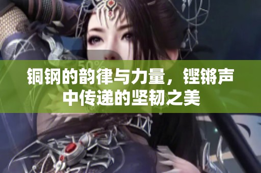 铜钢的韵律与力量，铿锵声中传递的坚韧之美