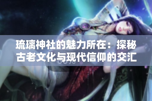琉璃神社的魅力所在：探秘古老文化与现代信仰的交汇点